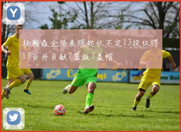 杨瀚森全场表现起伏不定13投仅得13分并贡献7篮板3盖帽