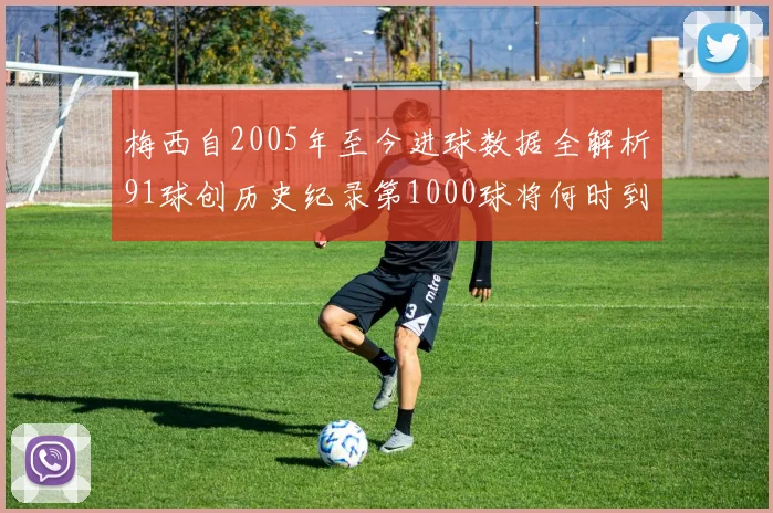 梅西自2005年至今进球数据全解析91球创历史纪录第1000球将何时到来