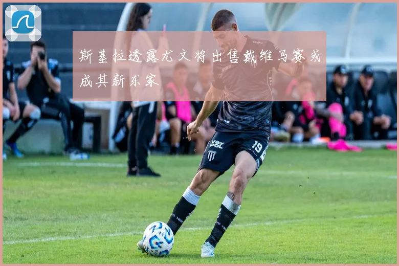斯基拉透露尤文将出售戴维马赛或成其新东家