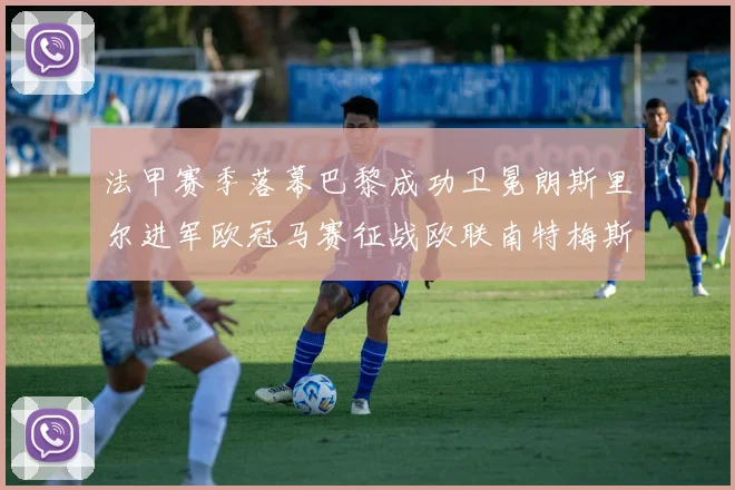法甲赛季落幕巴黎成功卫冕朗斯里尔进军欧冠马赛征战欧联南特梅斯不幸降级