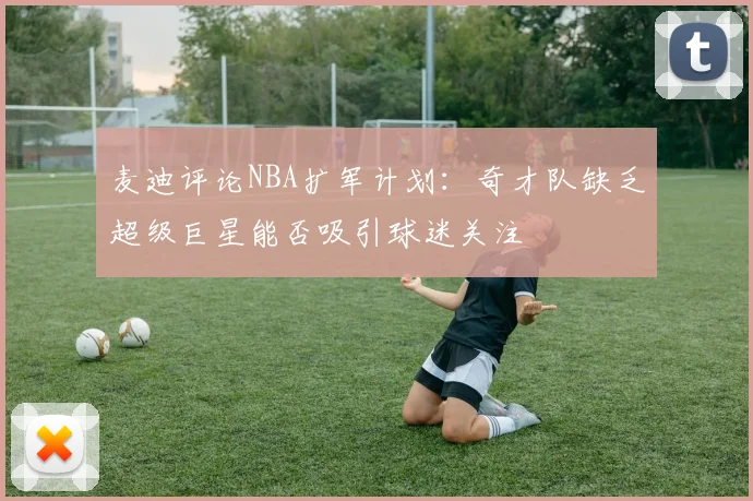 麦迪评论NBA扩军计划：奇才队缺乏超级巨星能否吸引球迷关注