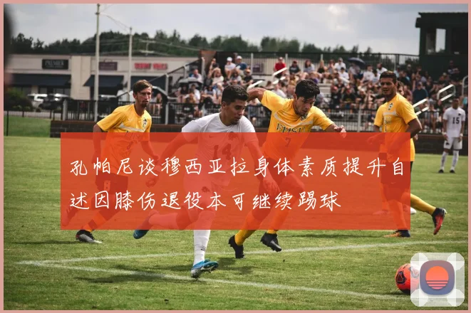 孔帕尼谈穆西亚拉身体素质提升自述因膝伤退役本可继续踢球