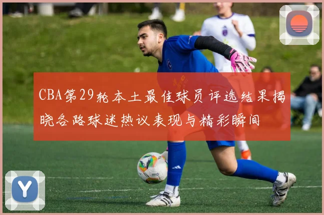 CBA第29轮本土最佳球员评选结果揭晓各路球迷热议表现与精彩瞬间