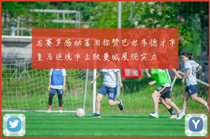 龙赛罗感动落泪称赞巴尔韦德才华皇马逆境中击败曼城展现实力