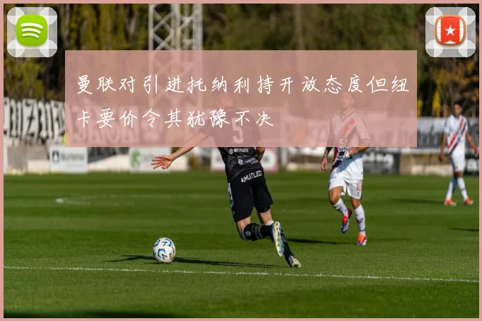 曼联对引进托纳利持开放态度但纽卡要价令其犹豫不决